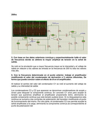 200hz
5. Con base en los datos anteriores concluya y experimentalmente halle el valor
de frecuencia donde se obtiene la mayor amplitud de tensión en la señal de
salida.
Se notó en la simulación que a mayor frecuencia mayor es la intensidad y el voltaje de
salida en relación a los valores de entrada en la frecuencia de 200 hz tobo los valores
más alto.
6. Con la frecuencia determinada en el punto anterior, trabaje el amplificador
modificando el valor del condensador de derivación a 5 valores diferentes, De
forma que pueda concluir sobre el efecto de él en el amplificador.
Al realizar el cambio del valor del condensador C1 se notó el aumento del voltaje de
salida y su intensidad de salida
Los condensadores C3 y C2 que aparecen se denominan condensadores de acoplo y
sirven para bloquear la componente continua. En concreto C1 sirve para acoplar la
tensión que queremos amplificar al amplificador propiamente dicho, eliminando la
posible componente continua que esta tensión pudiera tener. Si no bloqueásemos esta
continua se sumaría a las corrientes de polarización del transistor modificando el punto
de funcionamiento del mismo. Por otra parte, el condensador C2 nos permite acoplar la
señal amplificada a la carga, eliminando la componente continua (la correspondiente al
punto de polarización del
 