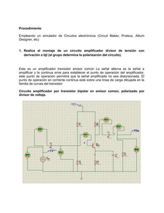 Procedimiento
Empleando un simulador de Circuitos electrónicos (Circuit Maker, Proteus, Altium
Designer, etc)
1. Realice el montaje de un circuito amplificador divisor de tensión con
derivación a bjt (el grupo determina la polarización del circuito).
Este es un amplificador transistor emisor común La señal alterna es la señal a
amplificar y la continua sirve para establecer el punto de operación del amplificador,
este punto de operación permitirá que la señal amplificada no sea distorsionada. El
punto de operación en corriente continua está sobre una línea de carga dibujada en la
familia de curvas del transistor
Circuito amplificador por transistor bipolar en emisor común, polarizado por
divisor de voltaje.
 