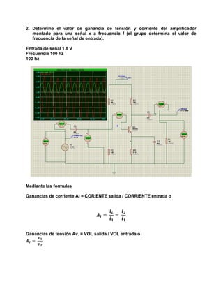 2. Determine el valor de ganancia de tensión y corriente del amplificador
montado para una señal x a frecuencia f (el grupo determina el valor de
frecuencia de la señal de entrada).
Entrada de señal 1.8 V
Frecuencia 100 hz
100 hz
Mediante las formulas
Ganancias de corriente AI = CORIENTE salida / CORRIENTE entrada o
𝑨 𝑰 =
𝒊 𝑳
𝒊 𝟏
=
𝒊 𝟐
𝒊 𝟏
Ganancias de tensión Av. = VOL salida / VOL entrada o
𝑨 𝑽 =
𝒗 𝟏
𝒗 𝟐
 