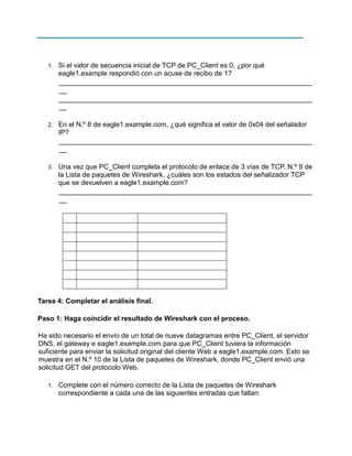 1.

Si el valor de secuencia inicial de TCP de PC_Client es 0, ¿por qué
eagle1.example respondió con un acuse de recibo de 1?
__________________________________________________________________
__
__________________________________________________________________
__

2.

En el N.º 8 de eagle1.example.com, ¿qué significa el valor de 0x04 del señalador
IP?
__________________________________________________________________
__

3.

Una vez que PC_Client completa el protocolo de enlace de 3 vías de TCP, N.º 9 de
la Lista de paquetes de Wireshark, ¿cuáles son los estados del señalizador TCP
que se devuelven a eagle1.example.com?
__________________________________________________________________
__

Tarea 4: Completar el análisis final.
Paso 1: Haga coincidir el resultado de Wireshark con el proceso.
Ha sido necesario el envío de un total de nueve datagramas entre PC_Client, el servidor
DNS, el gateway e eagle1.example.com para que PC_Client tuviera la información
suficiente para enviar la solicitud original del cliente Web a eagle1.example.com. Esto se
muestra en el N.º 10 de la Lista de paquetes de Wireshark, donde PC_Client envió una
solicitud GET del protocolo Web.
1.

Complete con el número correcto de la Lista de paquetes de Wireshark
correspondiente a cada una de las siguientes entradas que faltan:

 