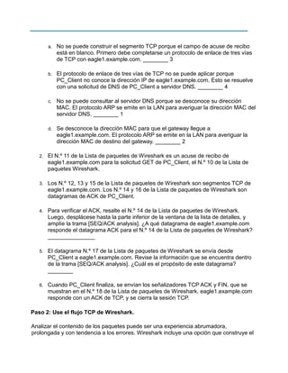 a.

No se puede construir el segmento TCP porque el campo de acuse de recibo
está en blanco. Primero debe completarse un protocolo de enlace de tres vías
de TCP con eagle1.example.com. ________ 3

b.

El protocolo de enlace de tres vías de TCP no se puede aplicar porque
PC_Client no conoce la dirección IP de eagle1.example.com. Esto se resuelve
con una solicitud de DNS de PC_Client a servidor DNS. ________ 4

c.

No se puede consultar al servidor DNS porque se desconoce su dirección
MAC. El protocolo ARP se emite en la LAN para averiguar la dirección MAC del
servidor DNS. ________ 1

d.

Se desconoce la dirección MAC para que el gateway llegue a
eagle1.example.com. El protocolo ARP se emite en la LAN para averiguar la
dirección MAC de destino del gateway. ________ 2

2.

El N.º 11 de la Lista de paquetes de Wireshark es un acuse de recibo de
eagle1.example.com para la solicitud GET de PC_Client, el N.º 10 de la Lista de
paquetes Wireshark.

3.

Los N.º 12, 13 y 15 de la Lista de paquetes de Wireshark son segmentos TCP de
eagle1.example.com. Los N.º 14 y 16 de la Lista de paquetes de Wireshark son
datagramas de ACK de PC_Client.

4.

Para verificar el ACK, resalte el N.º 14 de la Lista de paquetes de Wireshark.
Luego, desplácese hasta la parte inferior de la ventana de la lista de detalles, y
amplíe la trama [SEQ/ACK analysis]. ¿A qué datagrama de eagle1.example.com
responde el datagrama ACK para el N.º 14 de la Lista de paquetes de Wireshark?
_______________

5.

El datagrama N.º 17 de la Lista de paquetes de Wireshark se envía desde
PC_Client a eagle1.example.com. Revise la información que se encuentra dentro
de la trama [SEQ/ACK analysis]. ¿Cuál es el propósito de este datagrama?
________

6.

Cuando PC_Client finaliza, se envían los señalizadores TCP ACK y FIN, que se
muestran en el N.º 18 de la Lista de paquetes de Wireshark. eagle1.example.com
responde con un ACK de TCP, y se cierra la sesión TCP.

Paso 2: Use el flujo TCP de Wireshark.
Analizar el contenido de los paquetes puede ser una experiencia abrumadora,
prolongada y con tendencia a los errores. Wireshark incluye una opción que construye el

 