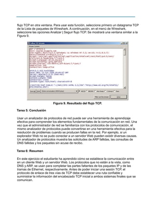 flujo TCP en otra ventana. Para usar esta función, seleccione primero un datagrama TCP
de la Lista de paquetes de Wireshark. A continuación, en el menú de Wireshark,
seleccione las opciones Analizar | Seguir flujo TCP. Se mostrará una ventana similar a la
Figura 9.

Figura 9. Resultado del flujo TCP.
Tarea 5: Conclusión
Usar un analizador de protocolos de red puede ser una herramienta de aprendizaje
efectiva para comprender los elementos fundamentales de la comunicación en red. Una
vez que el administrador de red se familiariza con los protocolos de comunicación, el
mismo analizador de protocolos puede convertirse en una herramienta efectiva para la
resolución de problemas cuando se producen fallas en la red. Por ejemplo, si un
explorador Web no se pudo conectar a un servidor Web pueden existir diversas causas.
Un analizador de protocolos muestra las solicitudes de ARP fallidas, las consultas de
DNS fallidas y los paquetes sin acuse de recibo.
Tarea 6: Resumen
En este ejercicio el estudiante ha aprendido cómo se establece la comunicación entre
en un cliente Web y un servidor Web. Los protocolos que no están a la vista, como
DNS y ARP, se usan para completar las partes faltantes de los paquetes IP y de las
tramas de Ethernet, respectivamente. Antes de poder iniciar una sesión TCP, el
protocolo de enlace de tres vías de TCP debe establecer una ruta confiable y
suministrar la información del encabezado TCP inicial a ambos sistemas finales que se
comunican.

 