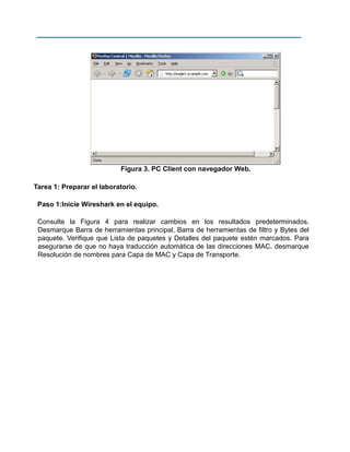 Figura 3. PC Client con navegador Web.
Tarea 1: Preparar el laboratorio.
Paso 1:Inicie Wireshark en el equipo.
Consulte la Figura 4 para realizar cambios en los resultados predeterminados.
Desmarque Barra de herramientas principal, Barra de herramientas de filtro y Bytes del
paquete. Verifique que Lista de paquetes y Detalles del paquete estén marcados. Para
asegurarse de que no haya traducción automática de las direcciones MAC, desmarque
Resolución de nombres para Capa de MAC y Capa de Transporte.

 