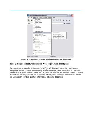 Figura 4. Cambios a la vista predeterminada de Wireshark.
Paso 2: Cargue la captura del cliente Web, eagle1_web_client.pcap.
Se muestra una pantalla similar a la de la Figura 5. Hay varios menús y submenús
desplegables disponibles. También hay dos ventanas de datos separadas. La ventana
Wireshark de arriba muestra todos los paquetes capturados. La ventana inferior contiene
los detalles de los paquetes. En la ventana inferior, cada línea que contiene una casilla

 