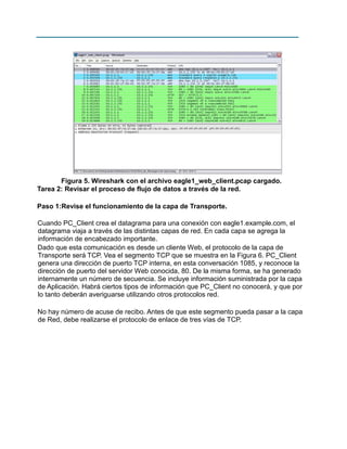Figura 5. Wireshark con el archivo eagle1_web_client.pcap cargado.
Tarea 2: Revisar el proceso de flujo de datos a través de la red.
Paso 1:Revise el funcionamiento de la capa de Transporte.
Cuando PC_Client crea el datagrama para una conexión con eagle1.example.com, el
datagrama viaja a través de las distintas capas de red. En cada capa se agrega la
información de encabezado importante.
Dado que esta comunicación es desde un cliente Web, el protocolo de la capa de
Transporte será TCP. Vea el segmento TCP que se muestra en la Figura 6. PC_Client
genera una dirección de puerto TCP interna, en esta conversación 1085, y reconoce la
dirección de puerto del servidor Web conocida, 80. De la misma forma, se ha generado
internamente un número de secuencia. Se incluye información suministrada por la capa
de Aplicación. Habrá ciertos tipos de información que PC_Client no conocerá, y que por
lo tanto deberán averiguarse utilizando otros protocolos red.
No hay número de acuse de recibo. Antes de que este segmento pueda pasar a la capa
de Red, debe realizarse el protocolo de enlace de tres vías de TCP.

 