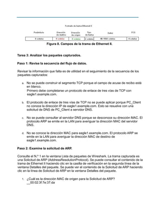 Figura 8. Campos de la trama de Ethernet II.

Tarea 3: Analizar los paquetes capturados.
Paso 1: Revise la secuencia del flujo de datos.
Revisar la información que falta es de utilidad en el seguimiento de la secuencia de los
paquetes capturados:
a.

No se puede construir el segmento TCP porque el campo de acuse de recibo está
en blanco.
Primero debe completarse un protocolo de enlace de tres vías de TCP con
eagle1.example.com.

b.

El protocolo de enlace de tres vías de TCP no se puede aplicar porque PC_Client
no conoce la dirección IP de eagle1.example.com. Esto se resuelve con una
solicitud de DNS de PC_Client a servidor DNS.

c.

No se puede consultar al servidor DNS porque se desconoce su dirección MAC. El
protocolo ARP se emite en la LAN para averiguar la dirección MAC del servidor
DNS.

d.

No se conoce la dirección MAC para eagle1.example.com. El protocolo ARP se
emite en la LAN para averiguar la dirección MAC de destino de
eagle1.example.com.

Paso 2: Examine la solicitud de ARP.
Consulte el N.º 1 en la ventana Lista de paquetes de Wireshark. La trama capturada es
una Solicitud de ARP (AddressResolutionProtocol). Se puede consultar el contenido de la
trama de Ethernet II haciendo clic en la casilla de verificación en la segunda línea de la
ventana Detalles del paquete. Se puede ver el contenido de la Solicitud de ARP haciendo
clic en la línea de Solicitud de ARP en la ventana Detalles del paquete.
1.

¿Cuál es la dirección MAC de origen para la Solicitud de ARP?
__00:02:3f:7e:37:da

 