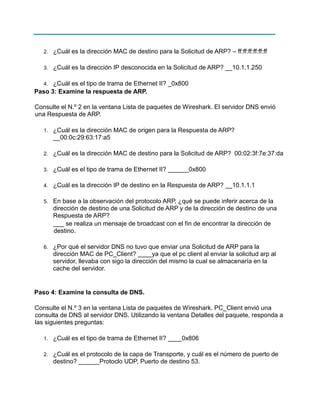 2.

¿Cuál es la dirección MAC de destino para la Solicitud de ARP? – ff:ff:ff:ff:ff:ff

3.

¿Cuál es la dirección IP desconocida en la Solicitud de ARP? __10.1.1.250

¿Cuál es el tipo de trama de Ethernet II? _0x800
Paso 3: Examine la respuesta de ARP.
4.

Consulte el N.º 2 en la ventana Lista de paquetes de Wireshark. El servidor DNS envió
una Respuesta de ARP.
1.

¿Cuál es la dirección MAC de origen para la Respuesta de ARP?
__00:0c:29:63:17:a5

2.

¿Cuál es la dirección MAC de destino para la Solicitud de ARP? 00:02:3f:7e:37:da

3.

¿Cuál es el tipo de trama de Ethernet II? ______0x800

4.

¿Cuál es la dirección IP de destino en la Respuesta de ARP? __10.1.1.1

5.

En base a la observación del protocolo ARP, ¿qué se puede inferir acerca de la
dirección de destino de una Solicitud de ARP y de la dirección de destino de una
Respuesta de ARP?
___ se realiza un mensaje de broadcast con el fin de encontrar la dirección de
destino.

6.

¿Por qué el servidor DNS no tuvo que enviar una Solicitud de ARP para la
dirección MAC de PC_Client? ____ya que el pc client al enviar la solicitud arp al
servidor, llevaba con sigo la dirección del mismo la cual se almacenaría en la
cache del servidor.

Paso 4: Examine la consulta de DNS.
Consulte el N.º 3 en la ventana Lista de paquetes de Wireshark. PC_Client envió una
consulta de DNS al servidor DNS. Utilizando la ventana Detalles del paquete, responda a
las siguientes preguntas:
1.

¿Cuál es el tipo de trama de Ethernet II? ____0x806

2.

¿Cuál es el protocolo de la capa de Transporte, y cuál es el número de puerto de
destino? ______Protoclo UDP, Puerto de destino 53.

 