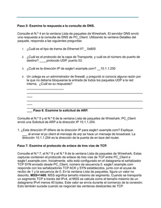 Paso 5: Examine la respuesta a la consulta de DNS.
Consulte el N.º 4 en la ventana Lista de paquetes de Wireshark. El servidor DNS envió
una respuesta a la consulta de DNS de PC_Client. Utilizando la ventana Detalles del
paquete, responda a las siguientes preguntas:
1.

¿Cuál es el tipo de trama de Ethernet II? _ 0x800

2.

¿Cuál es el protocolo de la capa de Transporte, y cuál es el número de puerto de
destino? ____protocolo UDP, puerto 53.

3.

¿Cuál es la dirección IP de eagle1.example.com? __10.1.1.250

4.

Un colega es un administrador de firewall, y preguntó si conocía alguna razón por
la que no debería bloquearse la entrada de todos los paquetes UDP a la red
interna. ¿Cuál es su respuesta?
_____________________
__________________________________________________________________
___
__________________________________________________________________
___
__________________________________________________________________
___ Paso 6: Examine la solicitud de ARP.

Consulte el N.º 5 y el N.º 6 de la ventana Lista de paquetes de Wireshark. PC_Client
envió una Solicitud de ARP a la dirección IP 10.1.1.254.
1. ¿Esta dirección IP difiere de la dirección IP para eagle1.example.com? Explique.
___ al enviar el pc client el mensaje de arp se hace un mensaje de broadcast. La
dirección 10.1.1.254 es la dirección de la puerta de en lace del router.
Paso 7: Examine el protocolo de enlace de tres vías de TCP.
Consulte el N.º 7, el N.º 8 y el N.º 9 de la ventana Lista de paquetes de Wireshark. Estas
capturas contienen el protocolo de enlace de tres vías de TCP entre PC_Client e
eagle1.example.com. Inicialmente, sólo está configurado en el datagrama el señalizador
TCP SYN enviado desde PC_Client, número de secuencia 0. eagle1.example.com
responde con los señalizadores TCP ACK y SYN establecidos, junto con el acuse de
recibo de 1 y la secuencia de 0. En la ventana Lista de paquetes, figura un valor no
descrito, MSS=1460. MSS significa tamaño máximo de segmento. Cuando se transporta
un segmento TCP a través del IPv4, el MSS se calcula como el tamaño máximo de un
datagrama IPv4 menos 40 bytes. Este valor se envía durante el comienzo de la conexión.
Esto también sucede cuando se negocian las ventanas deslizantes de TCP.

 