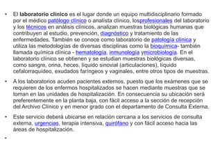 • El laboratorio clínico es el lugar donde un equipo multidisciplinario formado
por el médico patólogo clínico o analísta clínico, losprofesionales del laboratorio
y los técnicos en análisis clínicos, analizan muestras biológicas humanas que
contribuyen al estudio, prevención, diagnóstico y tratamiento de las
enfermedades. También se conoce como laboratorio de patología clínica y
utiliza las metodologías de diversas disciplinas como la bioquímica- también
llamada química clínica - hematología, inmunología ymicrobiología. En el
laboratorio clínico se obtienen y se estudian muestras biológicas diversas,
como sangre, orina, heces, líquido sinovial (articulaciones), líquido
cefalorraquídeo, exudados faríngeos y vaginales, entre otros tipos de muestras.
• A los laboratorios acuden pacientes externos, puesto que los exámenes que se
requieren de los enfermos hospitalizados se hacen mediante muestras que se
toman en las unidades de hospitalización. En consecuencia su ubicación será
preferentemente en la planta baja, con fácil acceso a la sección de recepción
del Archivo Clínico y en menor grado con el departamento de Consulta Externa.
• Este servicio deberá ubicarse en relación cercana a los servicios de consulta
externa, urgencias, terapia intensiva, quirófano y con fácil acceso hacia las
áreas de hospitalización.
•