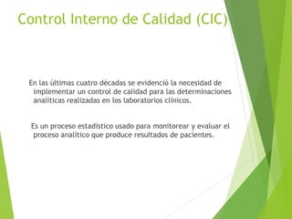 Control Interno de Calidad (CIC)
En las últimas cuatro décadas se evidenció la necesidad de
implementar un control de calidad para las determinaciones
analíticas realizadas en los laboratorios clínicos.
Es un proceso estadístico usado para monitorear y evaluar el
proceso analítico que produce resultados de pacientes.
 
