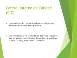 Control Interno de Calidad
(CIC)
 Los resultados del control de calidad se utilizan para
validar los resultados de los pacientes.
 Una vez validados los resultados de pacientes se pueden
usar de manera confiable para diagnóstico, pronóstico o
planeación y seguimiento de tratamiento.
 
