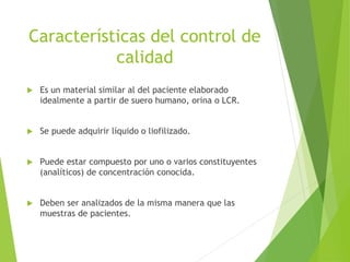 Características del control de
calidad
 Es un material similar al del paciente elaborado
idealmente a partir de suero humano, orina o LCR.
 Se puede adquirir líquido o liofilizado.
 Puede estar compuesto por uno o varios constituyentes
(analíticos) de concentración conocida.
 Deben ser analizados de la misma manera que las
muestras de pacientes.
 