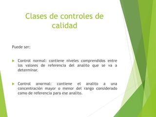 Clases de controles de
calidad
Puede ser:
 Control normal: contiene niveles comprendidos entre
los valores de referencia del analito que se va a
determinar.
 Control anormal: contiene el analito a una
concentración mayor o menor del rango considerado
como de referencia para ese analito.
 