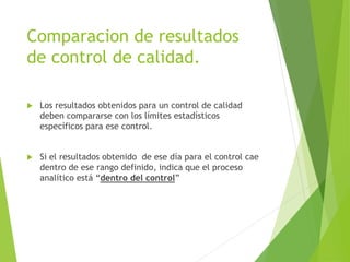 Comparacion de resultados
de control de calidad.
 Los resultados obtenidos para un control de calidad
deben compararse con los límites estadísticos
específicos para ese control.
 Si el resultados obtenido de ese día para el control cae
dentro de ese rango definido, indica que el proceso
analítico está “dentro del control”
 