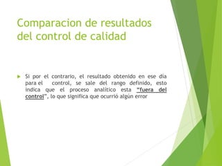 Comparacion de resultados
del control de calidad
 Si por el contrario, el resultado obtenido en ese día
para el control, se sale del rango definido, esto
indica que el proceso analítico esta “fuera del
control”, lo que significa que ocurrió algún error
 