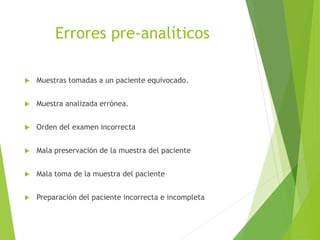 Errores pre-analíticos
 Muestras tomadas a un paciente equivocado.
 Muestra analizada errónea.
 Orden del examen incorrecta
 Mala preservación de la muestra del paciente
 Mala toma de la muestra del paciente
 Preparación del paciente incorrecta e incompleta
 