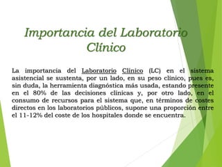 Importancia del Laboratorio
Clínico
La importancia del Laboratorio Clínico (LC) en el sistema
asistencial se sustenta, por un lado, en su peso clínico, pues es,
sin duda, la herramienta diagnóstica más usada, estando presente
en el 80% de las decisiones clínicas y, por otro lado, en el
consumo de recursos para el sistema que, en términos de costes
directos en los laboratorios públicos, supone una proporción entre
el 11-12% del coste de los hospitales donde se encuentra.
 