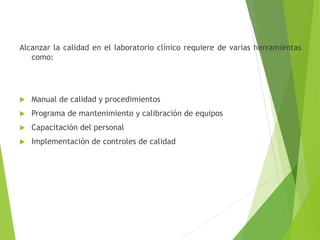 Alcanzar la calidad en el laboratorio clínico requiere de varias herramientas
como:
 Manual de calidad y procedimientos
 Programa de mantenimiento y calibración de equipos
 Capacitación del personal
 Implementación de controles de calidad
 