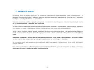 10
1.2 Justificación de la carrera
La carrera de Técnico en laboratorio clínico ofrece las competencias profesionales que permiten al estudiante realizar actividades dirigidas a la
participación en procesos encaminados al diagnóstico, tratamiento, seguimiento y preservación de la salud del ser humano; así como a los procesos
tecnológicos y de investigación inherentes a su campo laboral.
Todas estas competencias posibilitan al egresado su incorporación al mundo laboral o desarrollar procesos productivos independientes, de acuerdo
con sus intereses profesionales y necesidades de su entorno social.
Así mismo, contribuyen a desarrollar competencias genéricas que les permitan comprender el mundo e influir en él, les capacita para aprender de
forma autónoma a lo largo de la vida, desarrollar relaciones armónicas, participar en los ámbitos social, profesional y político.
Permite al técnico incorporarse al ámbito laboral en diversos sitios de inserción como: laboratorios médicos y de diagnóstico del sector público y
privado, servicios de bancos de órganos, bancos de sangre y otros servicios auxiliares al tratamiento médico prestados por el sector público y
privado.
Para lograr las competencias el estudiante tiene que tener una formación profesional, que se inicia en el segundo semestre y se concluye en el sexto
semestre, desarrollando en este lapso de tiempo las competencias profesionales que marca el programa de estudios.
Los primeros tres módulos de la carrera técnica tienen una duración de 272 horas cada uno, y los dos últimos de 192, un total de 1200 horas de
formación profesional.
Cabe destacar que los módulos de formación profesional tienen carácter transdisciplinario, por cuanto corresponden con objetos y procesos de
transformación que implica la integración de saberes de distintas disciplinas.
 