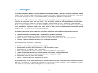 1.3 Perfil de egreso
La formación que ofrece la carrera de Técnico en laboratorio clínico permite al egresado, a través de la articulación de saberes de diversos
campos, realizar actividades dirigidas a la participación en procesos encaminados al diagnóstico, tratamiento, seguimiento y preservación
de la salud del ser humano; así como a los procesos tecnológicos y de investigación inherentes a su campo laboral.
Durante el proceso de formación de los cinco módulos, el estudiante desarrollará o reforzará las siguientes competencias profesionales:
Operación de un laboratorio clínico, tales como manejo y toma de muestras, aplicación de técnicas bacteriológicas y parasitológicas,
determinación de parámetros cualitativos y cuantitativos de sangre y fluidos corporales así como la realización de pruebas especiales.
Auxilia en los procesos básicos de laboratorio clínico, Identifica microorganismos con base a técnicas microbiológicas para diagnóstico
clínico, Analiza fluidos corporales de interés clínico, Analiza sangre con base a técnicas inmunohematológicas y hemostáticas, Analiza
sangre con base a técnicas de química clínica y pruebas especiales.
El egresado de la carrera de Técnico en laboratorio clínico está en posibilidades de demostrar las competencias genéricas como:
• Desarrolla innovaciones y propone soluciones a problemas a partir de métodos establecidos.
• Participa con una conciencia cívica y ética en la vida de su comunidad, región, México y el mundo.
• Mantiene una actitud respetuosa hacia la interculturalidad y la diversidad de creencias, valores, ideas y prácticas sociales.
• Contribuye al desarrollo sustentable de manera crítica, con acciones responsables.
Y las competencias de empleabilidad y productividad:
• Verificar el cumplimiento de los parámetros de calidad exigidos
• Aceptar y aplicar los cambios de los procedimientos y de las herramientas de trabajo
• Escuchar, informar con veracidad y saber a donde dirigirlo
• Actuar responsablemente de acuerdo a las normas y disposiciones definidas en un espacio dado
• Observar permanentemente y reportar los cambios presentes en los procesos, infraestructura e insumos
• Cuidar y manejar los recursos y bienes ajenos siguiendo normas y disposiciones definidas
• Trabajar hasta alcanzar las metas o retos propuestos
• Registrar y revisar información para asegurar que sea correcta
Es importante recordar que, en este modelo educativo, el egresado de la educación media superior desarrolla las competencias genéricas
a partir de la contribución de las competencias profesionales al componente de formación profesional, y no en forma aislada e individual,
sino a través de una propuesta de formación integral, en un marco de diversidad.
11
 