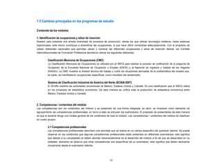 1.5 Cambios principales en los programas de estudio
Contenido de los módulos
1. Identificación de ocupaciones y sitios de inserción
Nuestro país presenta una amplia diversidad de procesos de producción, desde los que utilizan tecnología moderna, hasta sistemas
tradicionales; este hecho contribuye a diversificar las ocupaciones, lo que hace difícil nombrarlas adecuadamente. Con el propósito de
utilizar referentes nacionales que permitan ubicar y nombrar las diferentes ocupaciones y sitios de inserción laboral, los Comités
Interinstitucionales de Formación Profesional decidieron utilizar los siguientes referentes:
Clasificación Mexicana de Ocupaciones (CMO)
La Clasificación Mexicana de Ocupaciones es utilizada por el INEGI para realizar el proceso de codificación de la pregunta de
Ocupación de la Encuesta Nacional de Ocupación y Empleo (ENOE) y la Nacional de Ingresos y Gastos de los Hogares
(ENIGH). La CMO muestra la división técnica del trabajo y cubre las situaciones derivadas de la problemática del empleo que,
en parte, se manifiesta en ocupaciones específicas, como resultado del autoempleo.
Sistema de Clasificación Industrial de América del Norte (SCIAN-2007)
El SCIAN clasifica las actividades económicas de México, Estados Unidos y Canadá. Es una clasificación que el INEGI utiliza
en los proyectos de estadística económica. De esta manera se unifica toda la producción de estadística económica entre
México, Estados Unidos y Canadá.
2. Competencias / contenidos del módulo
Las competencias son los contenidos del módulo y se presentan de una forma integrada, es decir, se muestran como elemento de
agrupamiento las competencias profesionales; en torno a ellas se articulan los submódulos. El propósito de presentarlas de esta manera
es que el docente tenga una mirada general de los contenidos de todo el módulo. Las competencias / contenidos del módulo se clasifican
en cuatro grupos:
2.1 Competencias profesionales
Las competencias profesionales describen una actividad que se realiza en un campo específico del quehacer laboral. Se puede
observar en los contenidos que algunas competencias profesionales están presentes en diferentes submódulos, esto significa
que debido a su complejidad se deben abordar transversalmente en el desarrollo del módulo a fin de que se desarrollen en su
totalidad; asimismo se observa que otras competencias son específicas de un submódulo, esto significa que deben abordarse
únicamente desde el submódulo referido.
13
 