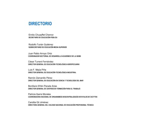 DIRECTORIO
Emilio Chuayffet Chemor
SECRETARIO DE EDUCACIÓN PÚBLICA
Rodolfo Tuirán Gutiérrez
SUBSECRETARIO DE EDUCACIÓN MEDIA SUPERIOR
Juan Pablo Arroyo Ortiz
COORDINADOR SECTORIAL DE DESARROLLO ACADÉMICO DE LA SEMS
César Turrent Fernández
DIRECTOR GENERAL DE EDUCACIÓN TECNOLÓGICA AGROPECUARIA
Luis F. Mejía Piña
DIRECTOR GENERAL DE EDUCACIÓN TECNOLÓGICA INDUSTRIAL
Ramón Zamanillo Pérez
DIRECTOR GENERAL DE EDUCACIÓN EN CIENCIA Y TECNOLOGÍA DEL MAR
Bonifacio Efrén Parada Arias
DIRECTOR GENERAL DE CENTROS DE FORMACIÓN PARA EL TRABAJO
Patricia Ibarra Morales
COORDINADORA NACIONAL DE ORGANISMOS DESCENTRALIZADOS ESTATALES DE CECYTES
Candita Gil Jiménez
DIRECTORA GENERAL DEL COLEGIO NACIONAL DE EDUCACIÓN PROFESIONAL TÉCNICA
 