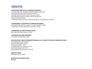 CRÉDITOS
COMITÉ TÉCNICO DIRECTIVO DE LA FORMACIÓN PROFESIONAL
Juan Pablo Arroyo Ortiz / Coordinador Sectorial de Desarrollo Académico
Francisco Escobar Vega / Director Técnico de la DGETA
José Ángel Camacho Prudente / Director Técnico de la DGETI
Víctor Manuel Rojas Reynosa / Director Técnico de la DGECyTM
Dirección Técnica de la DGCFT
Tomás Pérez Alvarado / Secretario de Desarrollo Académico y de Capacitación del CONALEP
COORDINADORES DEL COMPONENTE DE FORMACIÓN PROFESIONAL
Ana Margarita Amezcua Muñoz / Asesor en innovación educativa / CoSDAc
Ismael Enrique Lee Cong / Subdirector de innovación / CoSDAc
COORDINADORA DEL COMITÉ INTERINSTITUCIONAL
María Aurora Rocío Celis González / CoSDAc
COORDINADOR DEL COMITÉ PEDAGÓGICO
Luis Guillermo Gutiérrez Nájera / DGETI
PARTICIPANTES DEL COMITÉ DE FORMACIÓN PROFESIONAL DE LA CARRERA DE TÉCNICO EN LABORATORIO CLÍNICO
Horacio Maldonado Cervantes / DGETI
Ernesto Iván Mota Salcedo / DGETI
César Acevedo Méndez / DGETI
Zulma Mónica De la Cruz Torres / CECYTES
Juan Martínez Vázquez / CECYTES
Estela Guadalupe Camacho Ozuna / CECYTES
DISEÑO DE PORTADA
Edith Nolasco Carlón / CoSDAc
SECRETARÍA DE EDUCACIÓN PÚBLICA
Abril, 2013.
 