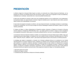 6
PRESENTACIÓN
La Reforma Integral de la Educación Media Superior se orienta a la construcción de un Sistema Nacional de Bachillerato, con los
propósitos de conformar una identidad propia de este nivel educativo y lograr un perfil común del egresado en todos los subsistemas y
modalidades que lo constituyen, siempre dentro de un marco de pluralidad interinstitucional.
El perfil común del bachiller se construye a partir de las once competencias genéricas, que se complementan con las profesionales y
las disciplinares básicas, las cuales favorecen la formación integral del estudiante para su mejor desarrollo social, laboral y personal,
desde la posición de la sustentabilidad y el humanismo.
En esta versión del programa de estudios se confirman, como eje principal de formación, las estrategias centradas en el aprendizaje y
el enfoque de competencias; con el fin de que se tengan los recursos metodológicos necesarios para elaborar y aplicar en el aula los
módulos y submódulos.
El Gobierno de México y el Banco Interamericano de Desarrollo acordaron cofinanciar el Programa de Formación de Recursos
Humanos basada en Competencias (PROFORHCOM), Fase II, cuyo objetivo general es contribuir a mejorar el nivel de competencia
de los egresados de educación media superior en la formación profesional técnica y, por esa vía, sus posibilidades de empleabilidad.
La Coordinación Sectorial de Desarrollo Académico (CoSDAc), de la Subsecretaría de Educación Media Superior (SEMS), funge como
coordinadora técnica de estos trabajos; su contribución tiene como propósito articular los esfuerzos interinstitucionales de la DGETA,
DGETI, DGECyTM, CECyTE, CONALEP y DGCFT, para avanzar hacia esquemas cada vez más cercanos a la dinámica productiva.
La estrategia para realizar la actualización e innovación de la formación profesional técnica es la constitución de los Comités
Interinstitucionales de Formación Profesional Técnica, integrados por profesores de las instituciones participantes, quienes tienen el
perfil académico y la experiencia profesional adecuados. El propósito principal de estos comités es el desarrollo de la propuesta
didáctica mediante la atención a las innovaciones pertinentes en el diseño de los programas de estudio, el desarrollo de material
didáctico y la selección de materiales, herramientas y equipamiento, así como la capacitación técnica para cubrir el perfil profesional
del personal docente que imparte las carreras técnicas. Estos programas de estudios se integran con tres apartados generales:
1. Descripción general de la carrera
2. Módulos que integran la carrera
3. Consideraciones para desarrollar los módulos de la formación profesional
 
