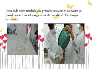 Después de haber mezclado todo procedimos a sacar en un beaker un
poco de agua en la cual agregamos cierta cantidad del límpido que
elaboramos
 