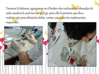 Taramos la balanza, agregamos en el beaker dos cucharadas rebosadas de
soda caustica lo cual nos dio 34,6 gr, para ello la persona que iba a
realizar este procedimiento debía contar con todos los implementos
requeridos
 