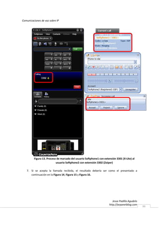 Comunicaciones de voz sobre IP




         Figura 13. Proceso de marcado del usuario Softphone1 con extensión 3301 (X-Lite) al
                           usuario Softphone2 con extensión 3302 (Zoiper)

   7. Si se acepta la llamada recibida, el resultado debería ser como el presentado a
      continuación en la Figura 14, Figura 15 y Figura 16.




                                                                          Jesse Padilla Agudelo
                                                                       http://arpanetblog.com
                                                                                                  99
 