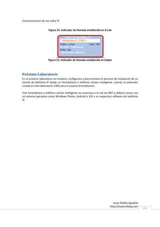 Comunicaciones de voz sobre IP


                      Figura 15. Indicador de llamada establecida en X-Lite




                     Figura 15. Indicador de llamada establecida en Zoiper




Próximo Laboratorio
En el próximo laboratorio se instalara, configurara y documentara el proceso de instalación de un
cliente de telefonía IP desde un Smartphone o teléfono celular inteligente, usando la extensión
creada en este laboratorio 3304 para el usuario Smartphone1.

Este Smartphone o teléfono celular inteligente se conectara a la red vía WiFi y deberá contar con
un sistema operativo como Windows Phone, Android o iOS y su respectivo software de telefonía
IP.




                                                                            Jesse Padilla Agudelo
                                                                         http://arpanetblog.com
                                                                                                    101
 