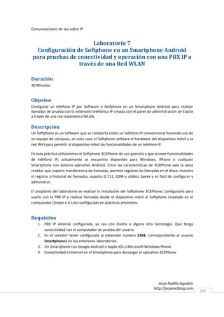 Comunicaciones de voz sobre IP


                     Laboratorio 7
 Configuración de Softphone en un Smartphone Android
para pruebas de conectividad y operación con una PBX IP a
                través de una Red WLAN

Duración
30 Minutos.


Objetivo
Configurar un teléfono IP por Software o Sotfphone en un Smartphone Android para realizar
llamadas de prueba con la extensión telefónica IP creada con el panel de administración de Elastix
a través de una red inalámbrica WLAN.

Descripción
Un Softphone es un software que se comporta como un teléfono IP convencional haciendo uso de
un equipo de cómputo, en este caso el Softphone utilizara el hardware del dispositivo móvil y la
red WiFi para permitir al dispositivo móvil las funcionalidades de un teléfono IP.

En esta práctica utilizaremos el Softphone 3CXPhone de uso gratuito y que provee funcionalidades
de teléfono IP; actualmente se encuentra disponible para Windows, iPhone o cualquier
Smartphone con sistema operativo Android. Entre las características de 3CXPhone vale la pena
resaltar que soporta transferencia de llamadas, permite registrar las llamadas en el disco, muestra
el registro o historial de llamadas, soporta G.711, GSM y códecs Speex y es fácil de configurar y
administrar.

El propósito del laboratorio es realizar la instalación del Softphone 3CXPhone, configurarlo para
usarlo con la PBX IP y realizar llamadas desde el dispositivo móvil al Softphone instalado en el
computador (Zoiper o X-Lite) configurado en prácticas anteriores.


Requisitos
    1. PBX IP Asterisk configurada, ya sea con Elastix o alguna otra tecnología. Que tenga
       conectividad con el computador de prueba del usuario.
    2. En el servidor tener configurada la extensión numero 3304, correspondiente al usuario
       Smartphone1 en los anteriores laboratorios.
    3. Un Smartphone con Google Android o Apple iOS o Microsoft Windows Phone.
    4. Conectividad a Internet en el Smartphone para descargar el aplicativo 3CXPhone.




                                                                              Jesse Padilla Agudelo
                                                                           http://arpanetblog.com
                                                                                                      102
 