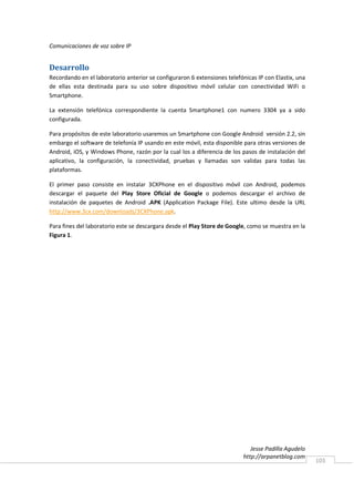 Comunicaciones de voz sobre IP


Desarrollo
Recordando en el laboratorio anterior se configuraron 6 extensiones telefónicas IP con Elastix, una
de ellas esta destinada para su uso sobre dispositivo móvil celular con conectividad WiFi o
Smartphone.

La extensión telefónica correspondiente la cuenta Smartphone1 con numero 3304 ya a sido
configurada.

Para propósitos de este laboratorio usaremos un Smartphone con Google Android versión 2.2, sin
embargo el software de telefonía IP usando en este móvil, esta disponible para otras versiones de
Android, iOS, y Windows Phone, razón por la cual los a diferencia de los pasos de instalación del
aplicativo, la configuración, la conectividad, pruebas y llamadas son validas para todas las
plataformas.

El primer paso consiste en instalar 3CXPhone en el dispositivo móvil con Android, podemos
descargar el paquete del Play Store Oficial de Google o podemos descargar el archivo de
instalación de paquetes de Android .APK (Application Package File). Este ultimo desde la URL
http://www.3cx.com/downloads/3CXPhone.apk.

Para fines del laboratorio este se descargara desde el Play Store de Google, como se muestra en la
Figura 1.




                                                                              Jesse Padilla Agudelo
                                                                           http://arpanetblog.com
                                                                                                      103
 