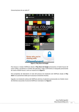 Comunicaciones de voz sobre IP




                                 Figura 2. Play Store de Google

Para buscar e instalar 3CXPhone desde el Play Store de Google presionamos el botón buscar (El
icono LUPA) y escribimos el nombre del aplicativo, luego confirmamos la búsqueda presionando
de nuevo el botón buscar, como se muestra en la Figura 3.

Para propósitos de laboratorio el resto del proceso de instalación del 3CXPhone desde el Play
Store no se presentara dado que el proceso es bastante intuitivo.

Seguido a la instalación exitosa del 3CXPhone abrimos el aplicativo presionando en el botón menú
de Android y buscando el icono de 3CXPhone mostrado en la Figura 4.




                                                                           Jesse Padilla Agudelo
                                                                        http://arpanetblog.com
                                                                                                   105
 
