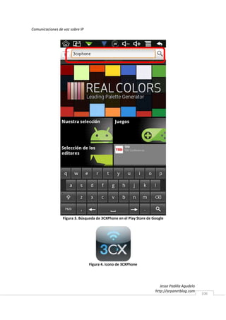 Comunicaciones de voz sobre IP




                  Figura 3. Búsqueda de 3CXPhone en el Play Store de Google




                                 Figura 4. Icono de 3CXPhone




                                                                         Jesse Padilla Agudelo
                                                                      http://arpanetblog.com
                                                                                                 106
 