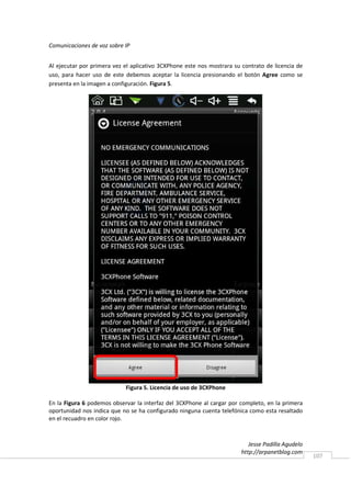 Comunicaciones de voz sobre IP


Al ejecutar por primera vez el aplicativo 3CXPhone este nos mostrara su contrato de licencia de
uso, para hacer uso de este debemos aceptar la licencia presionando el botón Agree como se
presenta en la imagen a configuración. Figura 5.




                            Figura 5. Licencia de uso de 3CXPhone

En la Figura 6 podemos observar la interfaz del 3CXPhone al cargar por completo, en la primera
oportunidad nos indica que no se ha configurado ninguna cuenta telefónica como esta resaltado
en el recuadro en color rojo.



                                                                           Jesse Padilla Agudelo
                                                                        http://arpanetblog.com
                                                                                                   107
 
