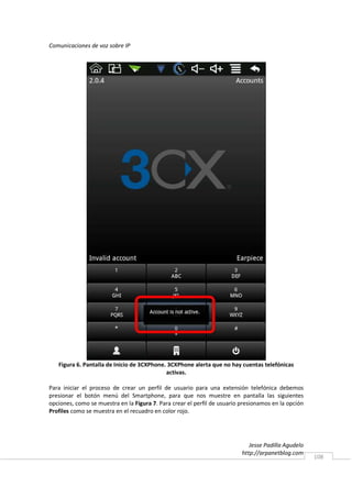 Comunicaciones de voz sobre IP




   Figura 6. Pantalla de Inicio de 3CXPhone. 3CXPhone alerta que no hay cuentas telefónicas
                                            activas.

Para iniciar el proceso de crear un perfil de usuario para una extensión telefónica debemos
presionar el botón menú del Smartphone, para que nos muestre en pantalla las siguientes
opciones, como se muestra en la Figura 7. Para crear el perfil de usuario presionamos en la opción
Profiles como se muestra en el recuadro en color rojo.




                                                                             Jesse Padilla Agudelo
                                                                          http://arpanetblog.com
                                                                                                     108
 