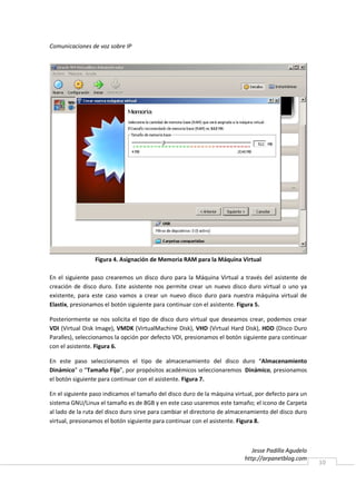 Comunicaciones de voz sobre IP




                 Figura 4. Asignación de Memoria RAM para la Máquina Virtual

En el siguiente paso crearemos un disco duro para la Máquina Virtual a través del asistente de
creación de disco duro. Este asistente nos permite crear un nuevo disco duro virtual o uno ya
existente, para este caso vamos a crear un nuevo disco duro para nuestra máquina virtual de
Elastix, presionamos el botón siguiente para continuar con el asistente. Figura 5.

Posteriormente se nos solicita el tipo de disco duro virtual que deseamos crear, podemos crear
VDI (Virtual Disk Image), VMDK (VirtualMachine Disk), VHD (Virtual Hard Disk), HDD (Disco Duro
Paralles), seleccionamos la opción por defecto VDI, presionamos el botón siguiente para continuar
con el asistente. Figura 6.

En este paso seleccionamos el tipo de almacenamiento del disco duro “Almacenamiento
Dinámico” o “Tamaño Fijo”, por propósitos académicos seleccionaremos Dinámico, presionamos
el botón siguiente para continuar con el asistente. Figura 7.

En el siguiente paso indicamos el tamaño del disco duro de la máquina virtual, por defecto para un
sistema GNU/Linux el tamaño es de 8GB y en este caso usaremos este tamaño; el icono de Carpeta
al lado de la ruta del disco duro sirve para cambiar el directorio de almacenamiento del disco duro
virtual, presionamos el botón siguiente para continuar con el asistente. Figura 8.



                                                                              Jesse Padilla Agudelo
                                                                           http://arpanetblog.com
                                                                                                      10
 