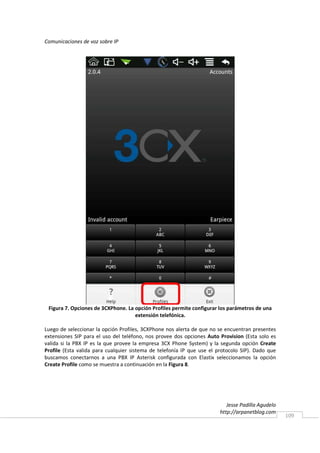 Comunicaciones de voz sobre IP




 Figura 7. Opciones de 3CXPhone. La opción Profiles permite configurar los parámetros de una
                                    extensión telefónica.

Luego de seleccionar la opción Profiles, 3CXPhone nos alerta de que no se encuentran presentes
extensiones SIP para el uso del teléfono, nos provee dos opciones Auto Provision (Esta solo es
valida si la PBX IP es la que provee la empresa 3CX Phone System) y la segunda opción Create
Profile (Esta valida para cualquier sistema de telefonía IP que use el protocolo SIP). Dado que
buscamos conectarnos a una PBX IP Asterisk configurada con Elastix seleccionamos la opción
Create Profile como se muestra a continuación en la Figura 8.




                                                                           Jesse Padilla Agudelo
                                                                        http://arpanetblog.com
                                                                                                   109
 