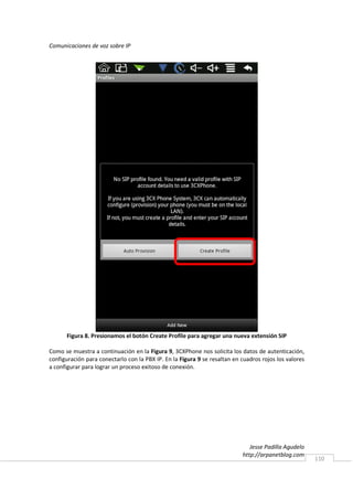 Comunicaciones de voz sobre IP




      Figura 8. Presionamos el botón Create Profile para agregar una nueva extensión SIP

Como se muestra a continuación en la Figura 9, 3CXPhone nos solicita los datos de autenticación,
configuración para conectarlo con la PBX IP. En la Figura 9 se resaltan en cuadros rojos los valores
a configurar para lograr un proceso exitoso de conexión.




                                                                              Jesse Padilla Agudelo
                                                                           http://arpanetblog.com
                                                                                                       110
 