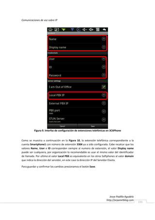 Comunicaciones de voz sobre IP




          Figura 9. Interfaz de configuración de extensiones telefónicas en 3CXPhone


Como se muestra a continuación en la Figura 10, la extensión telefónica correspondiente a la
cuenta Smartphone1 con número de extensión 3304 ya a sido configurada. Cabe recalcar que los
valores Name, User e ID corresponden siempre al numero de extensión, el valor Display name
puede ser cualquiera, por organización lo recomendable es usar el mismo valor del identificador
de llamada. Por ultimo el valor Local PBX es equivalente en los otros Softphones al valor domain
que indica la dirección del servidor, en este caso la dirección IP del Servidor Elastix.

Para guardar y confirmar los cambios presionamos el botón Save.




                                                                           Jesse Padilla Agudelo
                                                                        http://arpanetblog.com
                                                                                                   111
 