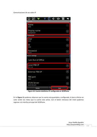 Comunicaciones de voz sobre IP




                   Figura 10. Cuenta telefónica IP configurada en 3CXPhone


En la Figura 11 podemos observar que la cuenta esta guardada y configurada, la barra inferior en
color verde nos indica que la cuenta esta activa. Con el botón retroceso del móvil podemos
regresar a la interfaz principal del 3CXPhone.




                                                                           Jesse Padilla Agudelo
                                                                        http://arpanetblog.com
                                                                                                   112
 