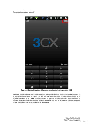 Comunicaciones de voz sobre IP




           Figura 12. Conexión exitosa del usuario Smartphone1 con extensión 3304

Dado que este proceso a sido exitoso podemos realizar llamadas, la primera llamada propuesta es
la del numero de prueba de Elastix *43 que nos reproduce un audio en ingles hablándonos de la
prueba realizada. En la Figura 13 podemos ver el proceso de marcado, para esto digitamos el
número de extensión y presionamos el botón en verde ubicado en la interfaz, también podemos
usar el botón físico del móvil para realizar la llamada.




                                                                           Jesse Padilla Agudelo
                                                                        http://arpanetblog.com
                                                                                                   114
 