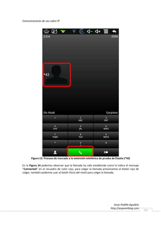 Comunicaciones de voz sobre IP




       Figura 13. Proceso de marcado a la extensión telefónica de prueba de Elastix (*43)

En la Figura 14 podemos observar que la llamada ha sido establecida como lo indica el mensaje
“Connected” en el recuadro de color rojo, para colgar la llamada presionamos el botón rojo de
colgar, también podemos usar el botón físico del móvil para colgar la llamada.




                                                                            Jesse Padilla Agudelo
                                                                         http://arpanetblog.com
                                                                                                    115
 