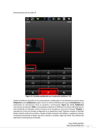 Comunicaciones de voz sobre IP




                Figura 14. Llamada establecida con la extensión telefónica *43.

Desde los teléfonos ubicados en los computadores, configurados en los laboratorios previos, tanto
Softphone1 como Softphone2 pueden marcar el número telefónico del usuario Smartphone1 y las
extensiones se comunicaran como se presenta a continuación, Figura 15. Desde Softphone1
marcaremos la extensión 3304 y como podemos observar el 3CXPhone nos alerta indicando que se
esta recibiendo una llamada, como se muestra en el recuadro en rojo con el mensaje “Ringing” y
reproducirá el tono de llamada configurado en el dispositivo móvil. Podemos aceptar la llamada
desde el botón verde de la interfaz, o desde el botón contestar del teléfono, o podemos rechazar
la llamada presionando el botón rojo de la interfaz o el botón colgar del móvil. Para efectos del
laboratorio contestaremos la llamada.


                                                                            Jesse Padilla Agudelo
                                                                         http://arpanetblog.com
                                                                                                    116
 