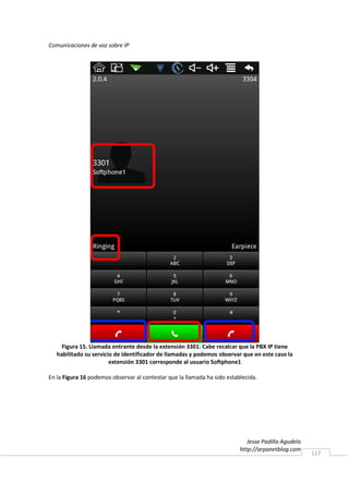 Comunicaciones de voz sobre IP




     Figura 15. Llamada entrante desde la extensión 3301. Cabe recalcar que la PBX IP tiene
   habilitado su servicio de identificador de llamadas y podemos observar que en este caso la
                        extensión 3301 corresponde al usuario Softphone1

En la Figura 16 podemos observar al contestar que la llamada ha sido establecida.




                                                                             Jesse Padilla Agudelo
                                                                          http://arpanetblog.com
                                                                                                     117
 