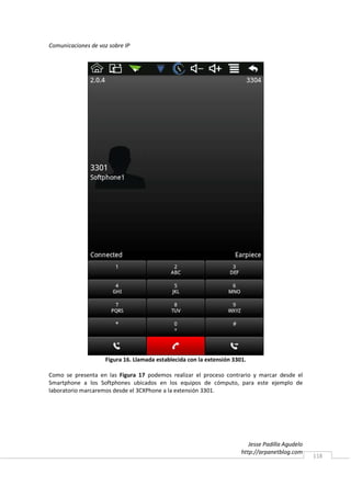 Comunicaciones de voz sobre IP




                    Figura 16. Llamada establecida con la extensión 3301.

Como se presenta en las Figura 17 podemos realizar el proceso contrario y marcar desde el
Smartphone a los Softphones ubicados en los equipos de cómputo, para este ejemplo de
laboratorio marcaremos desde el 3CXPhone a la extensión 3301.




                                                                          Jesse Padilla Agudelo
                                                                       http://arpanetblog.com
                                                                                                  118
 