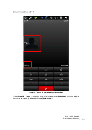 Comunicaciones de voz sobre IP




                      Figura 17. Proceso de marcado a la extensión 3301

En las Figura 18 y Figura 19 podemos observar el proceso en el Softphone1 extensión 3301, el
proceso de recepción de la llamada desde el Smartphone1.




                                                                         Jesse Padilla Agudelo
                                                                      http://arpanetblog.com
                                                                                                 119
 