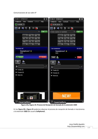 Comunicaciones de voz sobre IP




         Figura 18 y Figura 19. Proceso de Recepción de llamada de la extensión 3304

En las Figura 20 y Figura 21 podemos observar el proceso de recepción de llamada si marcáramos
a la extensión 3302 del usuario Softphone2.




                                                                          Jesse Padilla Agudelo
                                                                       http://arpanetblog.com
                                                                                                  120
 